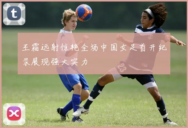 王霜远射惊艳全场中国女足首开纪录展现强大实力