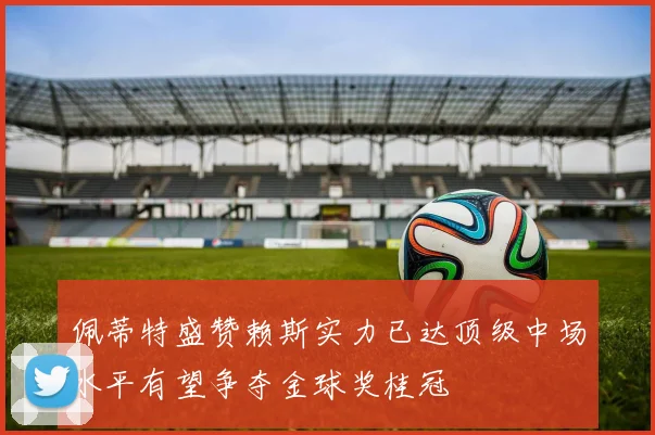 佩蒂特盛赞赖斯实力已达顶级中场水平有望争夺金球奖桂冠