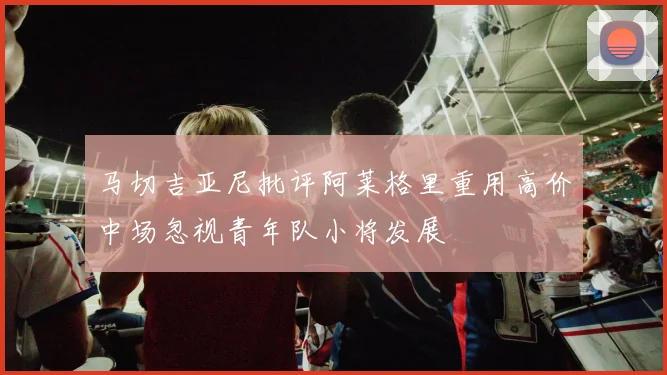 马切吉亚尼批评阿莱格里重用高价中场忽视青年队小将发展