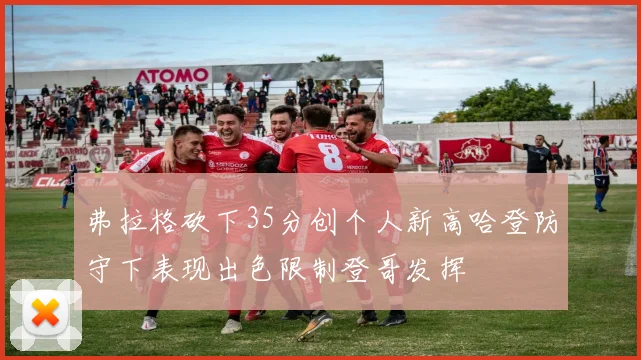 弗拉格砍下35分创个人新高哈登防守下表现出色限制登哥发挥