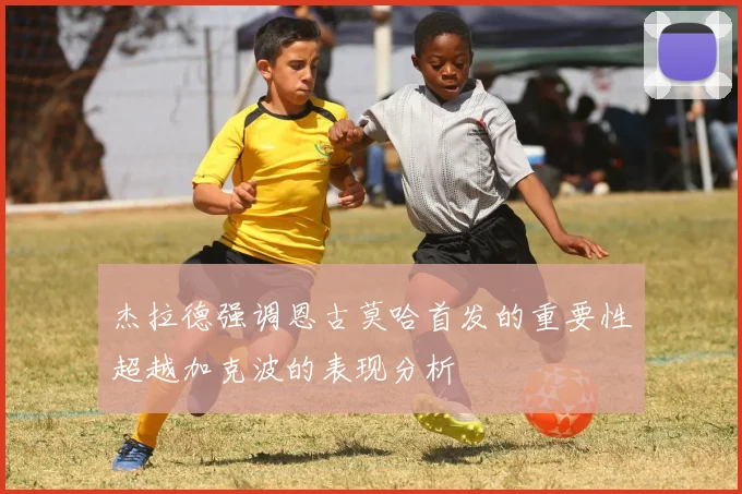 杰拉德强调恩古莫哈首发的重要性超越加克波的表现分析