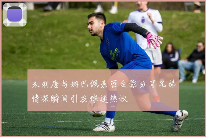米利唐与姆巴佩亲密合影分享兄弟情深瞬间引发球迷热议