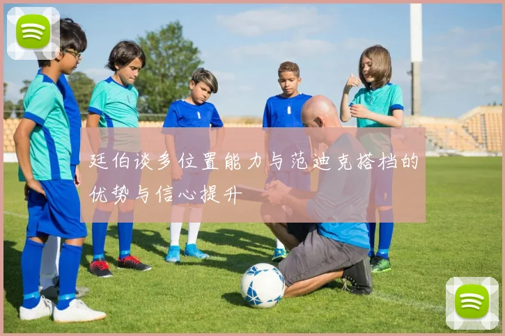 廷伯谈多位置能力与范迪克搭档的优势与信心提升