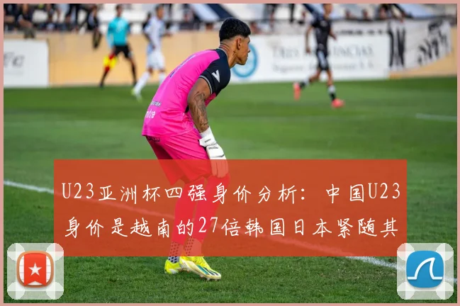 U23亚洲杯四强身价分析：中国U23身价是越南的27倍韩国日本紧随其后