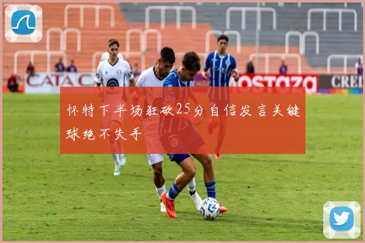 怀特下半场狂砍25分自信发言关键球绝不失手