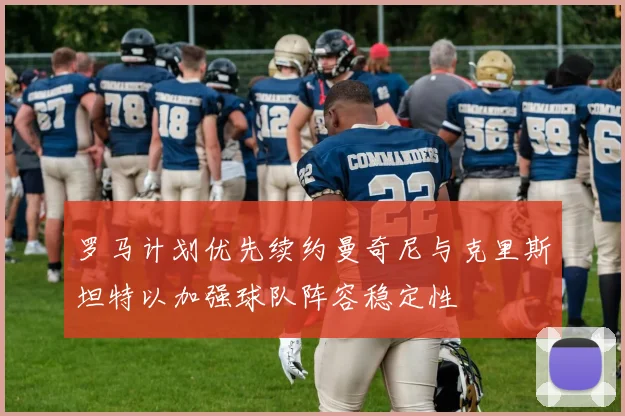 罗马计划优先续约曼奇尼与克里斯坦特以加强球队阵容稳定性