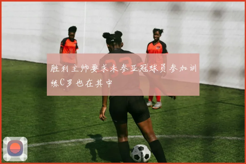 胜利主帅要求未参亚冠球员参加训练C罗也在其中