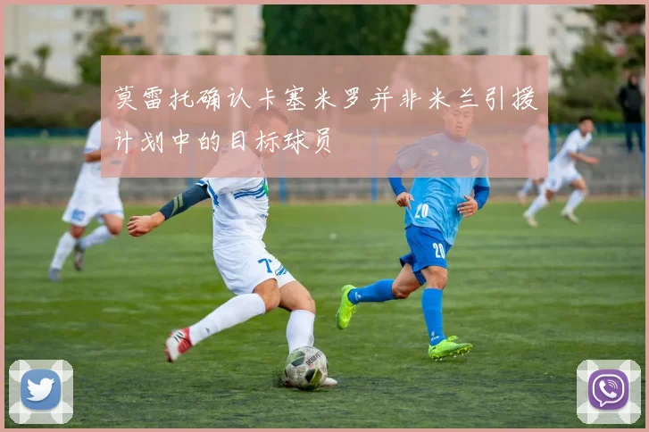 莫雷托确认卡塞米罗并非米兰引援计划中的目标球员