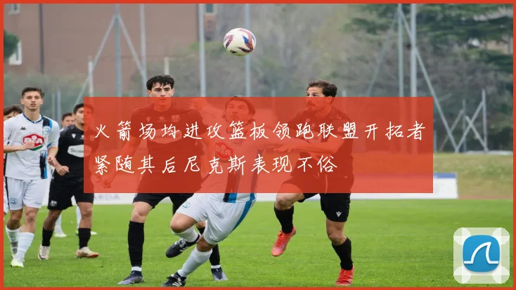 火箭场均进攻篮板领跑联盟开拓者紧随其后尼克斯表现不俗