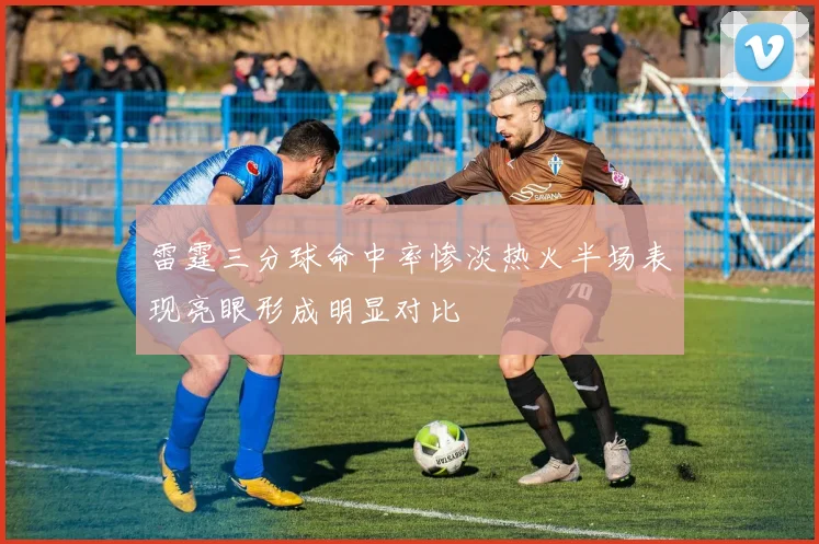 雷霆三分球命中率惨淡热火半场表现亮眼形成明显对比