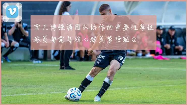 曾凡博强调团队协作的重要性每位球员都需与核心球员紧密配合