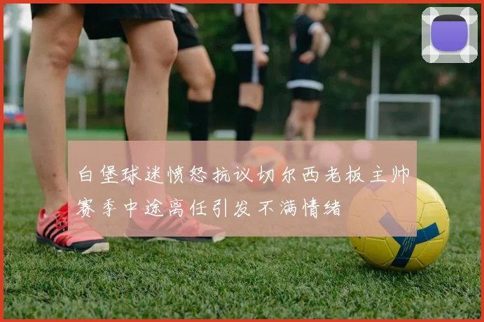 白堡球迷愤怒抗议切尔西老板主帅赛季中途离任引发不满情绪