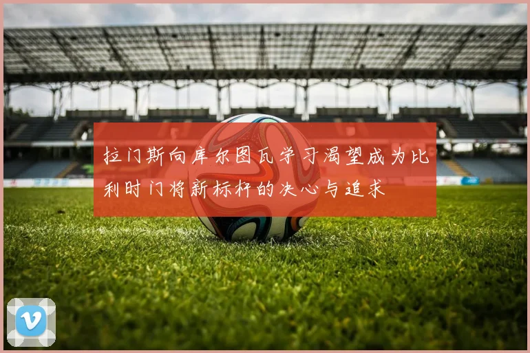 拉门斯向库尔图瓦学习渴望成为比利时门将新标杆的决心与追求