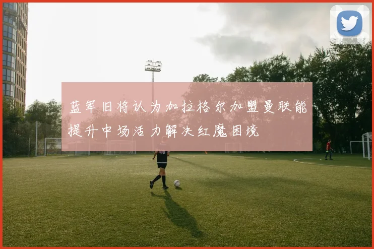 蓝军旧将认为加拉格尔加盟曼联能提升中场活力解决红魔困境