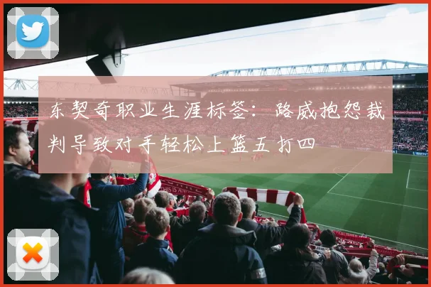 东契奇职业生涯标签：路威抱怨裁判导致对手轻松上篮五打四