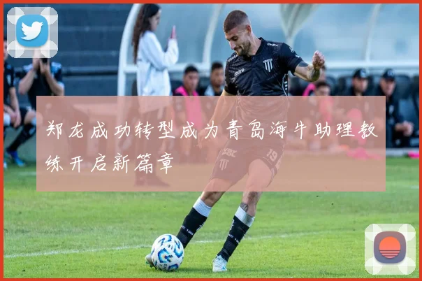 郑龙成功转型成为青岛海牛助理教练开启新篇章