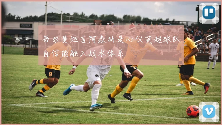 蒂尔曼坦言阿森纳是心仪英超球队自信能融入战术体系