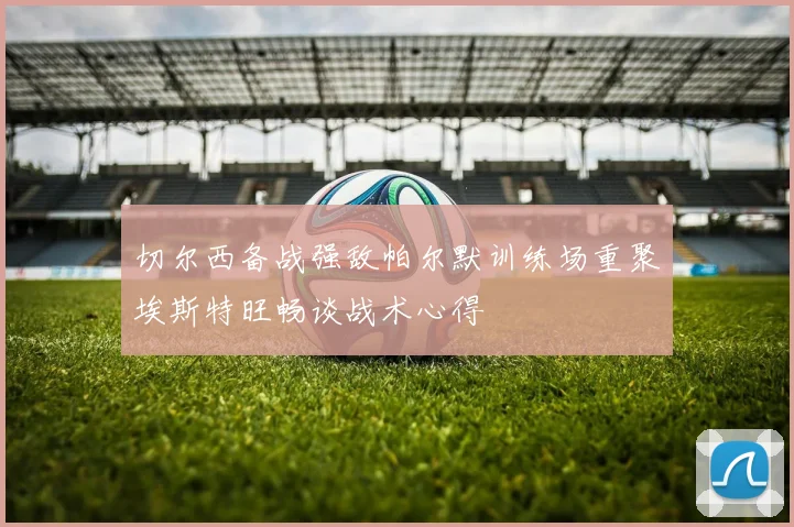 切尔西备战强敌帕尔默训练场重聚埃斯特旺畅谈战术心得