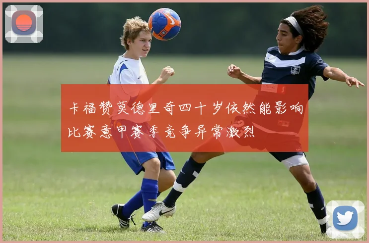卡福赞莫德里奇四十岁依然能影响比赛意甲赛季竞争异常激烈
