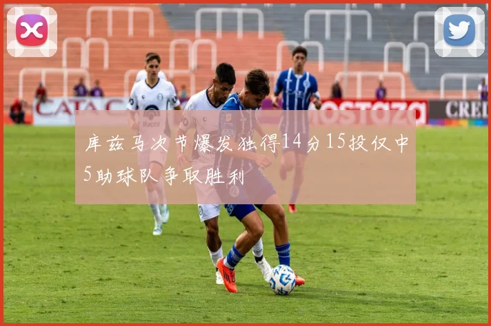 库兹马次节爆发独得14分15投仅中5助球队争取胜利