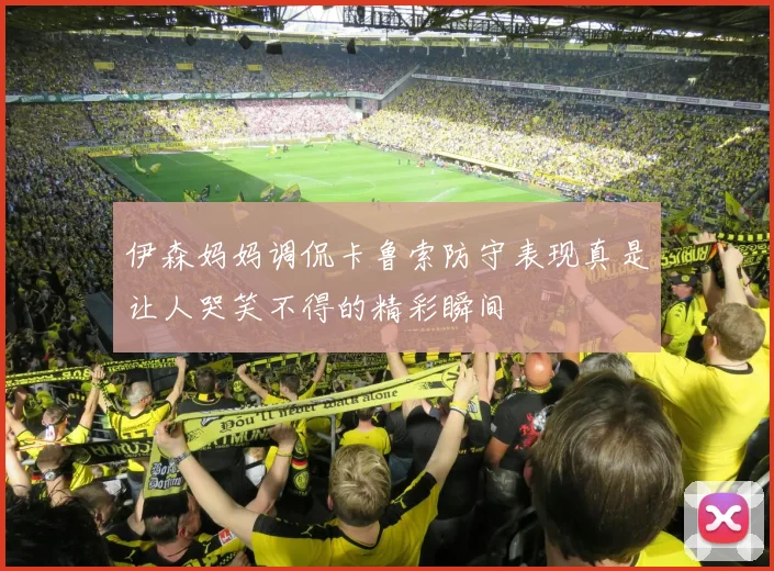 伊森妈妈调侃卡鲁索防守表现真是让人哭笑不得的精彩瞬间