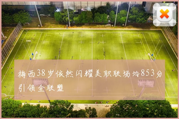 梅西38岁依然闪耀美职联场均853分引领全联盟