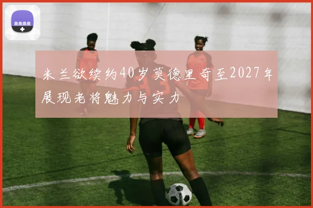 米兰欲续约40岁莫德里奇至2027年展现老将魅力与实力