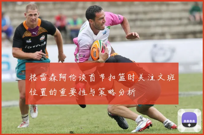 格雷森阿伦谈首节扣篮时关注文班位置的重要性与策略分析