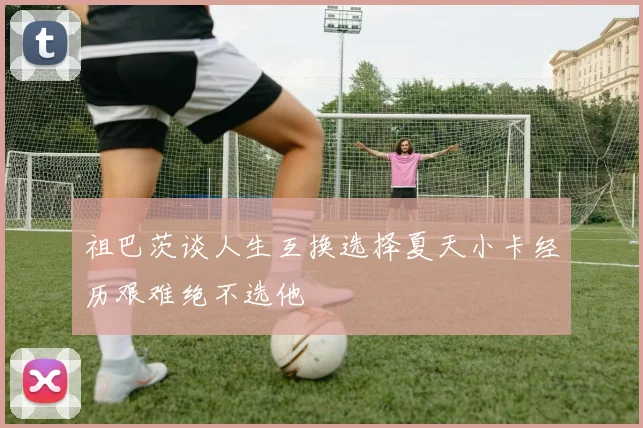 祖巴茨谈人生互换选择夏天小卡经历艰难绝不选他