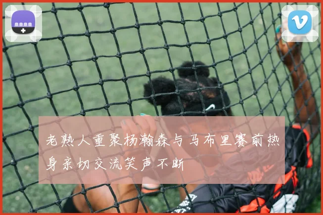 老熟人重聚杨瀚森与马布里赛前热身亲切交流笑声不断