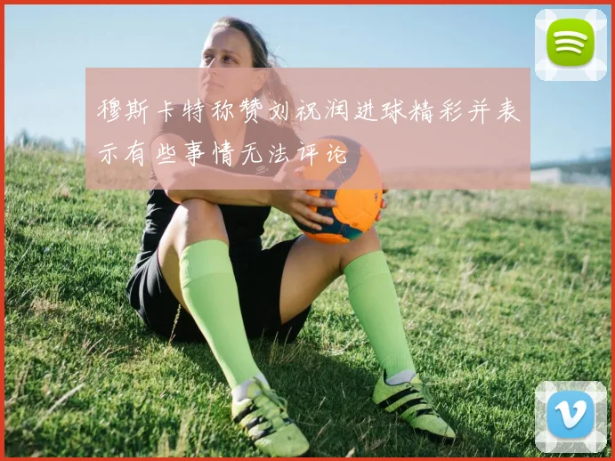 穆斯卡特称赞刘祝润进球精彩并表示有些事情无法评论