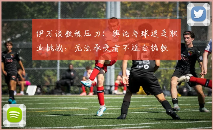 伊万谈教练压力：舆论与球迷是职业挑战，无法承受者不适合执教