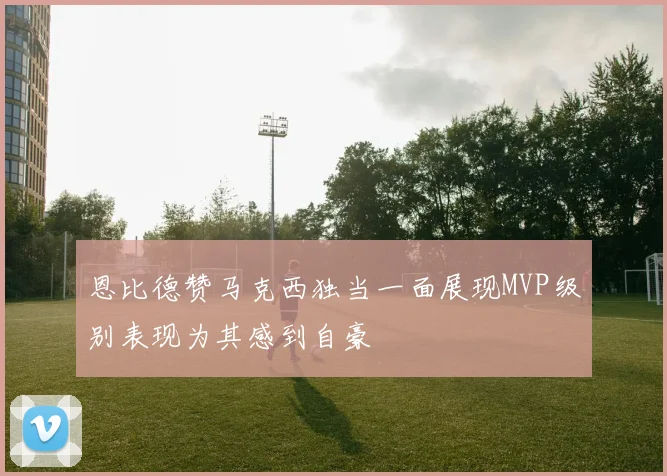 恩比德赞马克西独当一面展现MVP级别表现为其感到自豪